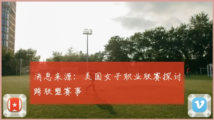消息来源：美国女子职业联赛探讨跨联盟赛事