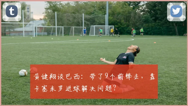 黄健翔谈巴西：带了9个前锋去，靠卡塞米罗进球解决问题？