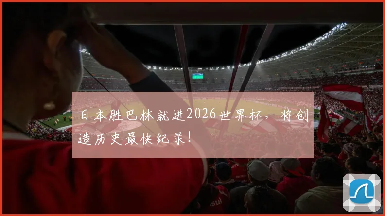 日本胜巴林就进2026世界杯，将创造历史最快纪录！