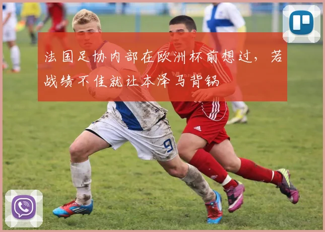 法国足协内部在欧洲杯前想过，若战绩不佳就让本泽马背锅