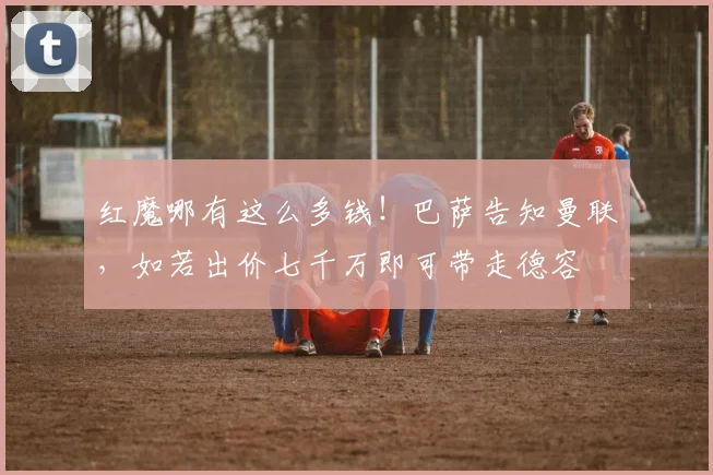 红魔哪有这么多钱！巴萨告知曼联，如若出价七千万即可带走德容