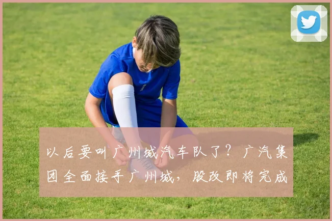 以后要叫广州城汽车队了？广汽集团全面接手广州城，股改即将完成