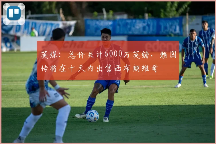 英媒：总价共计6000万英镑，赖国传将在十天内出售西布朗维奇