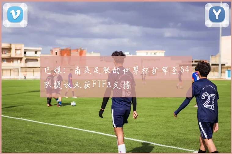 巴媒：南美足联的世界杯扩军至64队提议未获FIFA支持