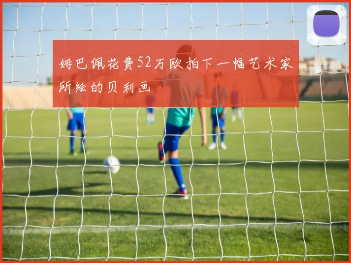 姆巴佩花费52万欧拍下一幅艺术家所绘的贝利画