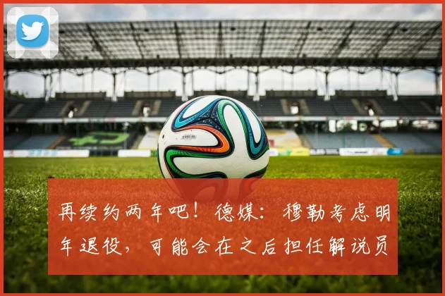 再续约两年吧！德媒：穆勒考虑明年退役，可能会在之后担任解说员