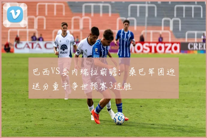 巴西VS委内瑞拉前瞻：桑巴军团迎送分童子争世预赛3连胜