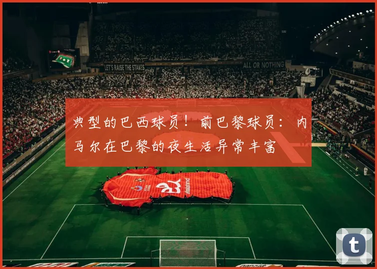 典型的巴西球员！前巴黎球员：内马尔在巴黎的夜生活异常丰富