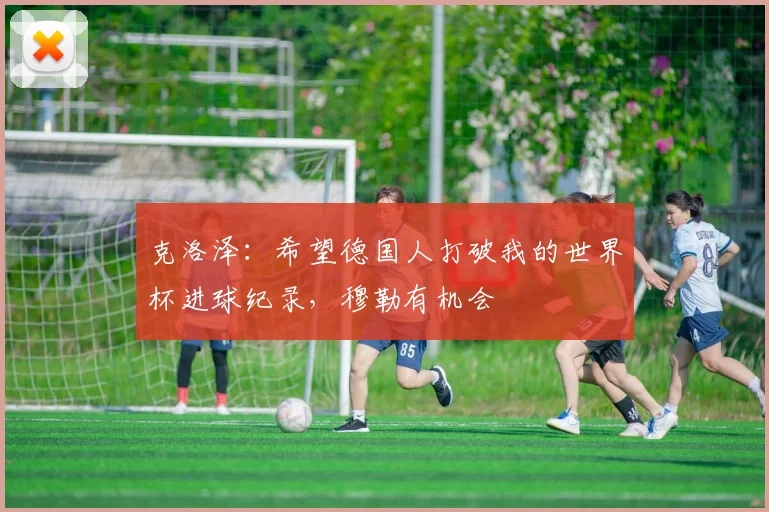 克洛泽：希望德国人打破我的世界杯进球纪录，穆勒有机会