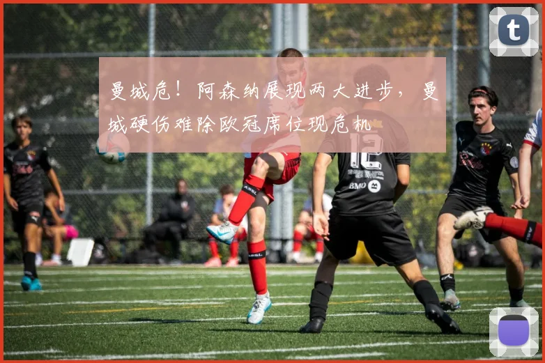 曼城危！阿森纳展现两大进步，曼城硬伤难除欧冠席位现危机