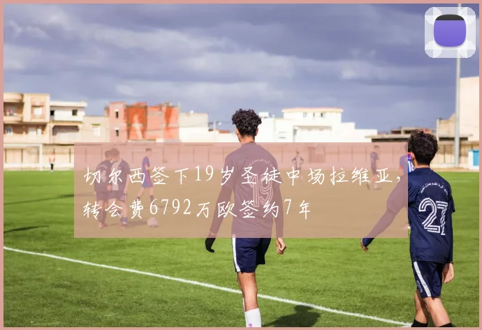 切尔西签下19岁圣徒中场拉维亚，转会费6792万欧签约7年