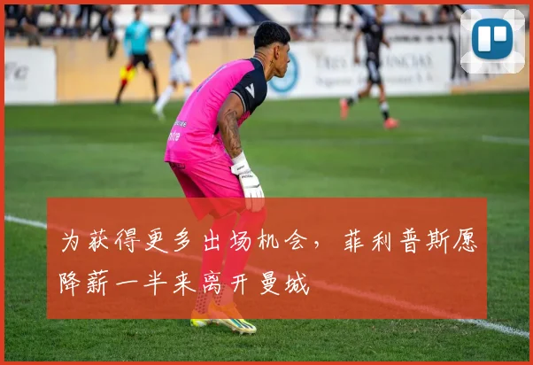 为获得更多出场机会，菲利普斯愿降薪一半来离开曼城