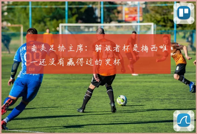 南美足协主席：解放者杯是梅西唯一还没有赢得过的奖杯