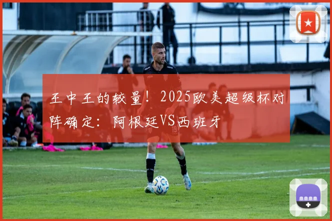 王中王的较量！2025欧美超级杯对阵确定：阿根廷VS西班牙