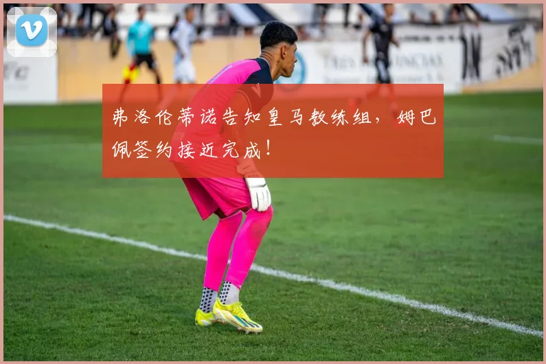 弗洛伦蒂诺告知皇马教练组，姆巴佩签约接近完成！