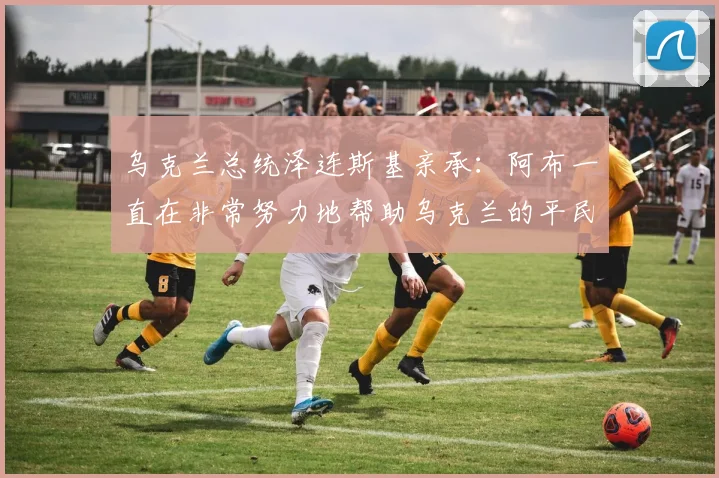 乌克兰总统泽连斯基亲承：阿布一直在非常努力地帮助乌克兰的平民