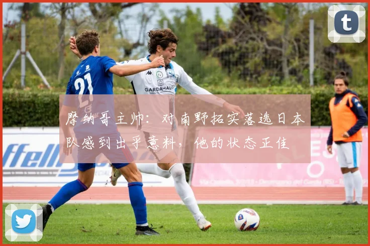 摩纳哥主帅：对南野拓实落选日本队感到出乎意料，他的状态正佳