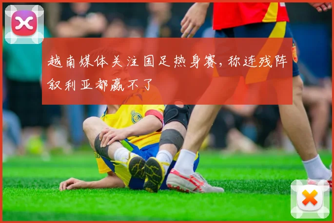 越南媒体关注国足热身赛,称连残阵叙利亚都赢不了