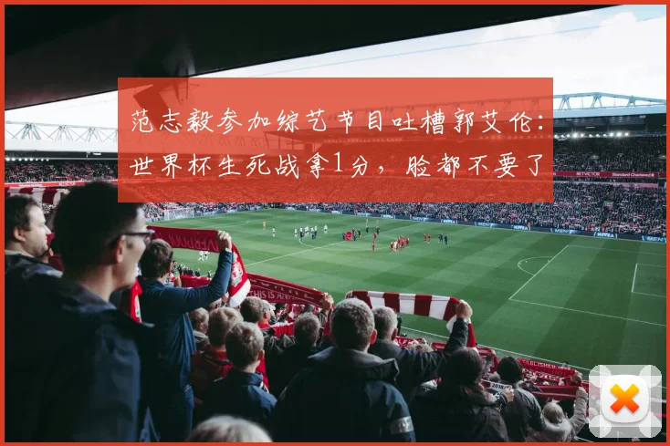 范志毅参加综艺节目吐槽郭艾伦：世界杯生死战拿1分，脸都不要了