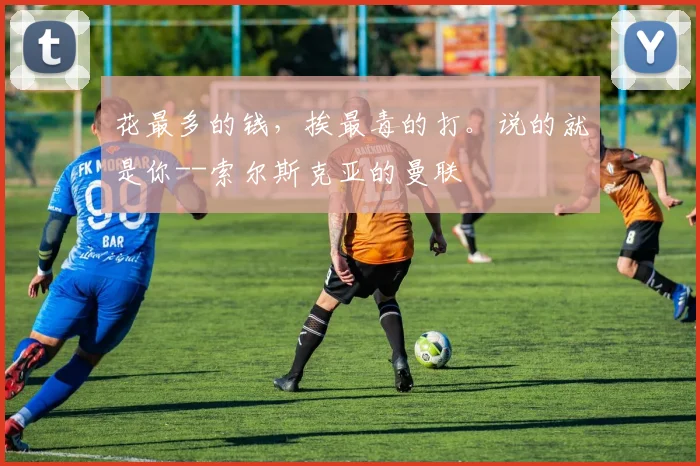 花最多的钱，挨最毒的打。说的就是你--索尔斯克亚的曼联