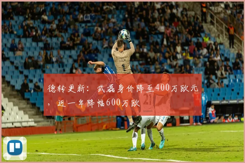 德转更新：武磊身价降至400万欧元，近一年降幅600万欧