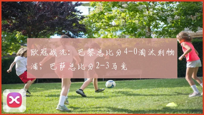 欧冠战况：巴黎总比分4-0淘汰利物浦；巴萨总比分2-3马竞