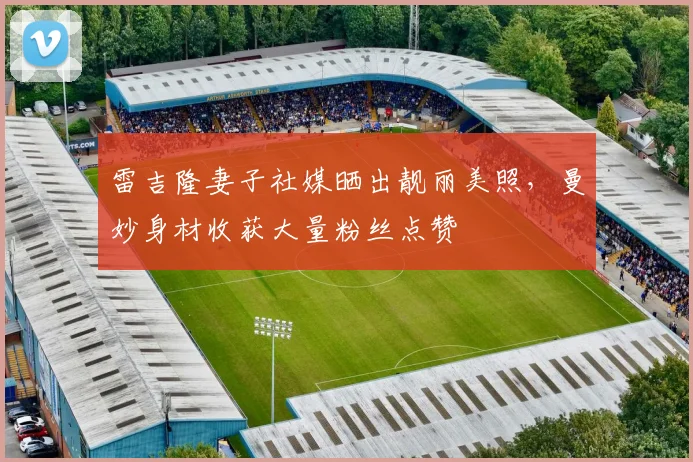 雷吉隆妻子社媒晒出靓丽美照，曼妙身材收获大量粉丝点赞