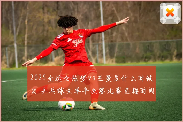 2025全运会陈梦vs王曼昱什么时候打 乒乓球女单半决赛比赛直播时间