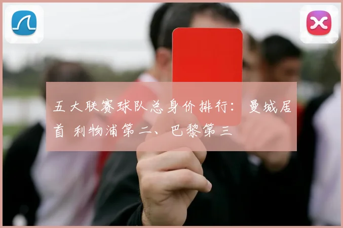 五大联赛球队总身价排行：曼城居首 利物浦第二、巴黎第三