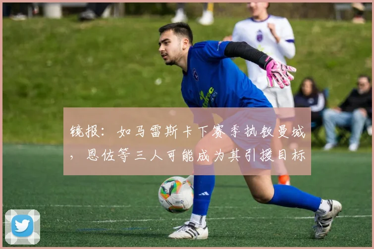 镜报：如马雷斯卡下赛季执教曼城，恩佐等三人可能成为其引援目标