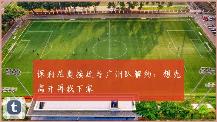 保利尼奥接近与广州队解约，想先离开再找下家