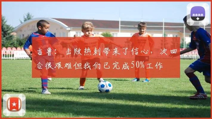 吉鲁：击败热刺带来了信心，次回合很艰难但我们已完成50%工作