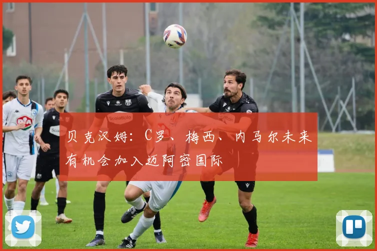 贝克汉姆：C罗、梅西、内马尔未来有机会加入迈阿密国际