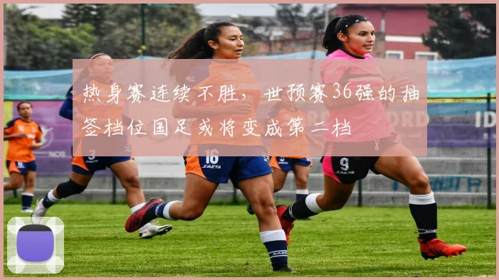 热身赛连续不胜，世预赛36强的抽签档位国足或将变成第二档