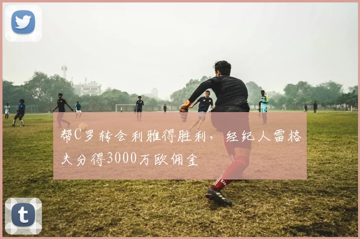 帮C罗转会利雅得胜利，经纪人雷格夫分得3000万欧佣金