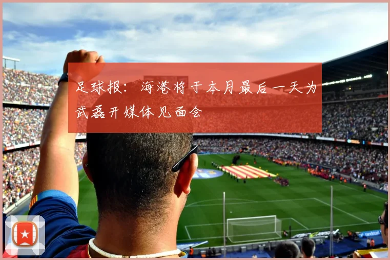 足球报：海港将于本月最后一天为武磊开媒体见面会