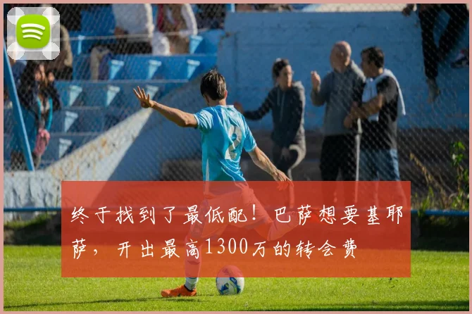 终于找到了最低配！巴萨想要基耶萨，开出最高1300万的转会费