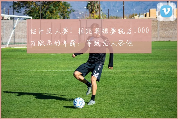 估计没人要！拉比奥想要税后1000万欧元的年薪，导致无人签他