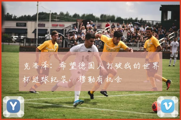 克洛泽：希望德国人打破我的世界杯进球纪录，穆勒有机会
