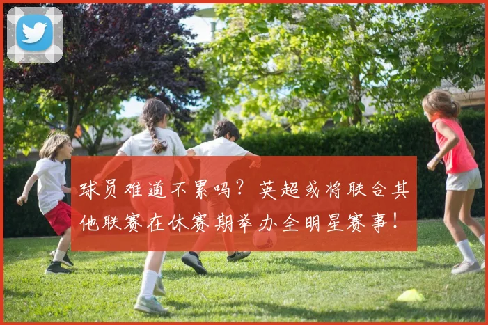 球员难道不累吗？英超或将联合其他联赛在休赛期举办全明星赛事！
