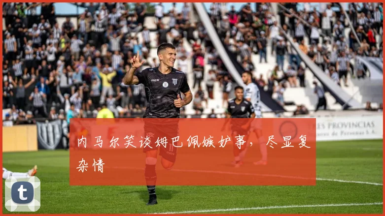 内马尔笑谈姆巴佩嫉妒事，尽显复杂情