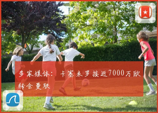 多家媒体：卡塞米罗接近7000万欧转会曼联