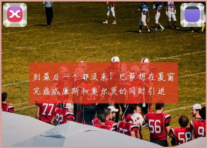 别最后一个都没来！巴萨想在夏窗完成威廉斯和奥尔莫的同时引进