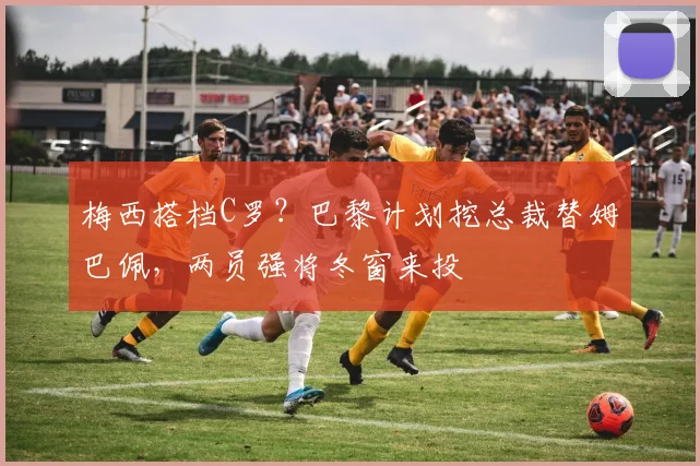 梅西搭档C罗？巴黎计划挖总裁替姆巴佩，两员强将冬窗来投