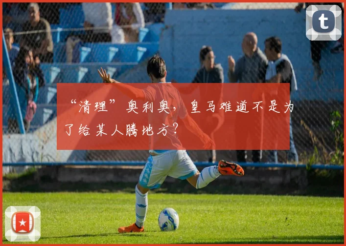 “清理”奥利奥，皇马难道不是为了给某人腾地方？