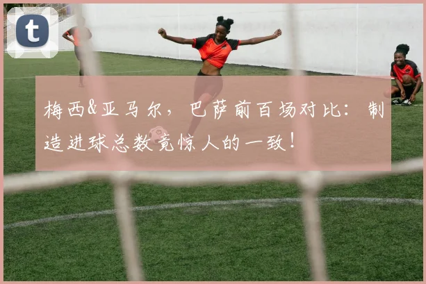 梅西&亚马尔，巴萨前百场对比：制造进球总数竟惊人的一致！