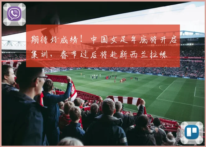 期待好成绩！中国女足年底将开启集训，春节过后将赴新西兰拉练