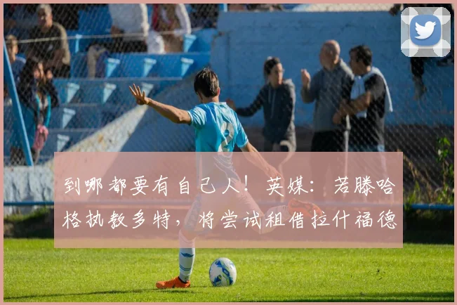 到哪都要有自己人！英媒：若滕哈格执教多特，将尝试租借拉什福德