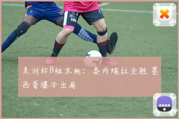 美洲杯B组末轮：委内瑞拉全胜 墨西哥爆冷出局