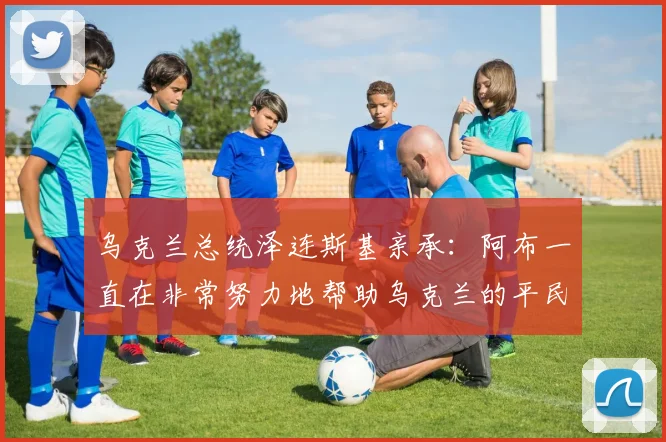 乌克兰总统泽连斯基亲承：阿布一直在非常努力地帮助乌克兰的平民